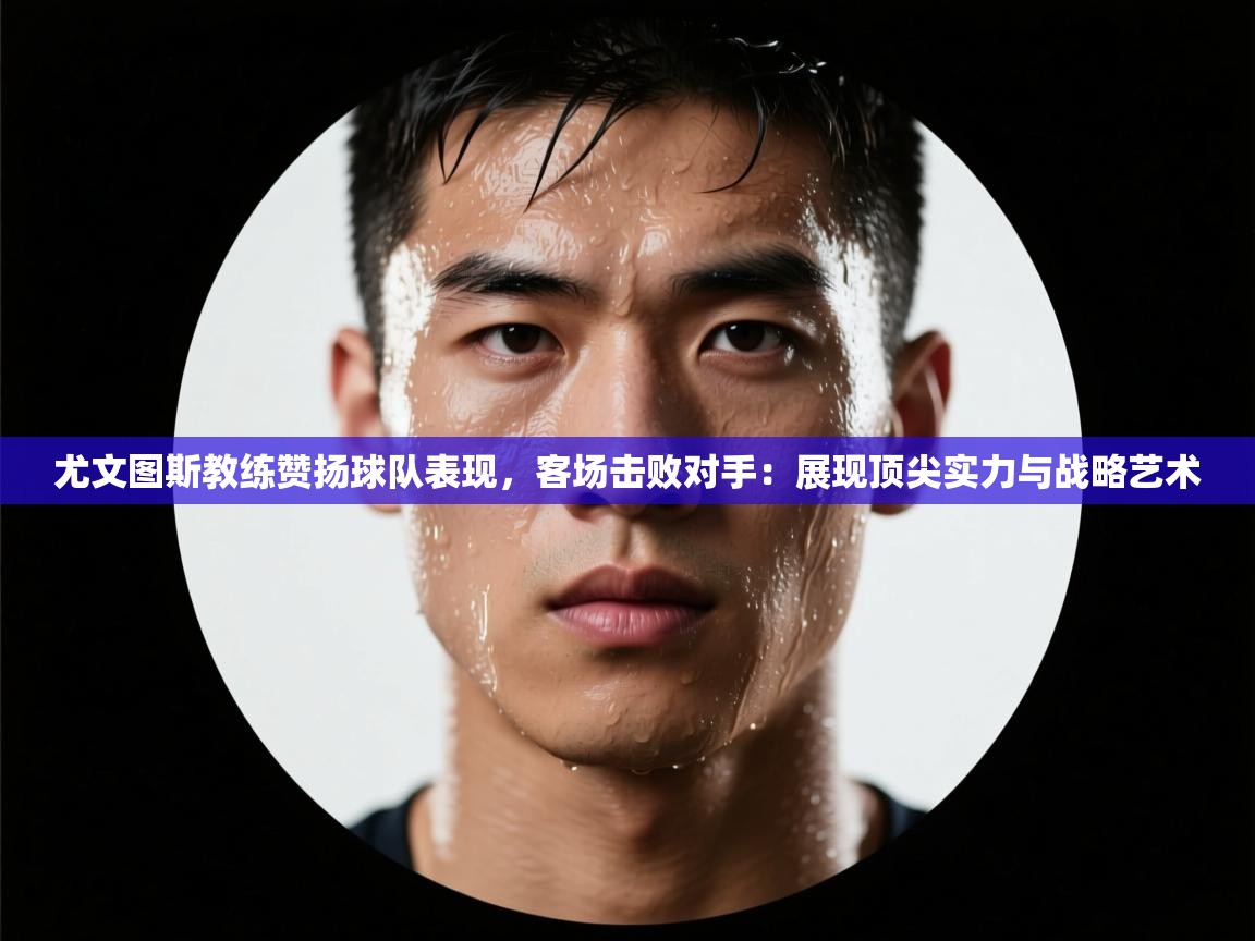 尤文图斯教练赞扬球队表现，客场击败对手：展现顶尖实力与战略艺术  第1张