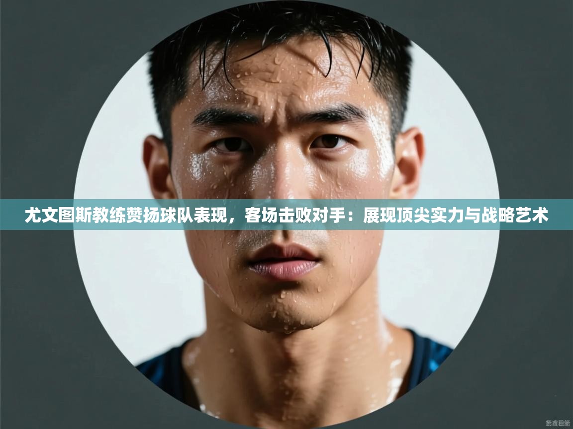 尤文图斯教练赞扬球队表现，客场击败对手：展现顶尖实力与战略艺术  第2张